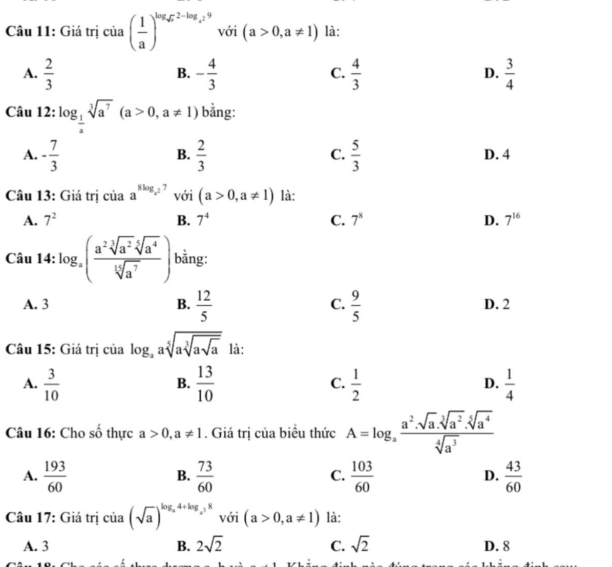 Giá trị của ( 1/a )^log _sqrt(a)2-log _a2^9 với (a>0,a!= 1) là:
A.  2/3  - 4/3   4/3   3/4 
B.
C.
D.
Câu 12: log _ 1/a sqrt[3](a^7)(a>0,a!= 1) bằng:
B.
C.
A. - 7/3   2/3   5/3  D. 4
Câu 13: Giá trị của a^(8log _a^2)7 với (a>0,a!= 1) là:
A. 7^2 B. 7^4 C. 7^8 D. 7^(16)
Câu 14:log _a( a^2sqrt[3](a^2)sqrt[5](a^4)/sqrt[15](a^7) ) bằng:
C.
A. 3 B.  12/5   9/5  D. 2
Câu 15: Giá trị của log _aasqrt[5](asqrt [3]asqrt a) là:
A.  3/10   13/10   1/2   1/4 
B.
C.
D.
Câu 16: Cho số thực a>0,a!= 1. Giá trị của biểu thức A=log _a a^2· sqrt[3](a^2)· sqrt[5](a^4)/sqrt[4](a^3) 
A.  193/60   73/60   103/60   43/60 
B.
C.
D.
Câu 17: Giá trị cia(sqrt(a))^log _a4+log _a^38 với (a>0,a!= 1) là:
A. 3 B. 2sqrt(2) C. sqrt(2) D. 8