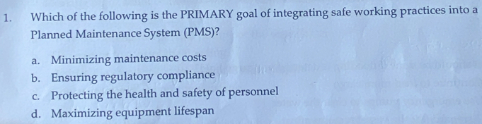 Which of the following is the PRIMARY goal of integrating safe working practices into a
Planned Maintenance System (PMS)?
a. Minimizing maintenance costs
b. Ensuring regulatory compliance
c. Protecting the health and safety of personnel
d. Maximizing equipment lifespan