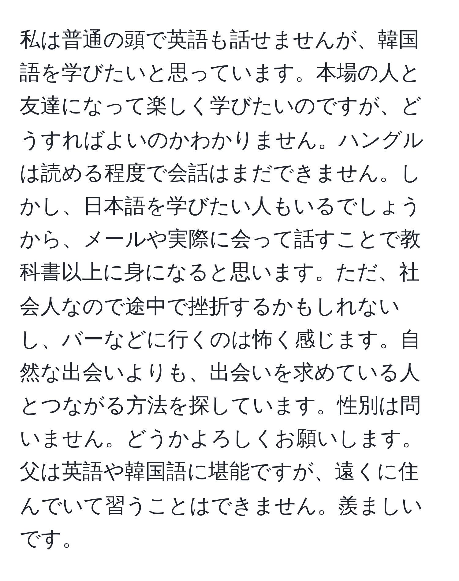 私は普通の頭で英語も話せませんが、韓国語を学びたいと思っています。本場の人と友達になって楽しく学びたいのですが、どうすればよいのかわかりません。ハングルは読める程度で会話はまだできません。しかし、日本語を学びたい人もいるでしょうから、メールや実際に会って話すことで教科書以上に身になると思います。ただ、社会人なので途中で挫折するかもしれないし、バーなどに行くのは怖く感じます。自然な出会いよりも、出会いを求めている人とつながる方法を探しています。性別は問いません。どうかよろしくお願いします。父は英語や韓国語に堪能ですが、遠くに住んでいて習うことはできません。羨ましいです。