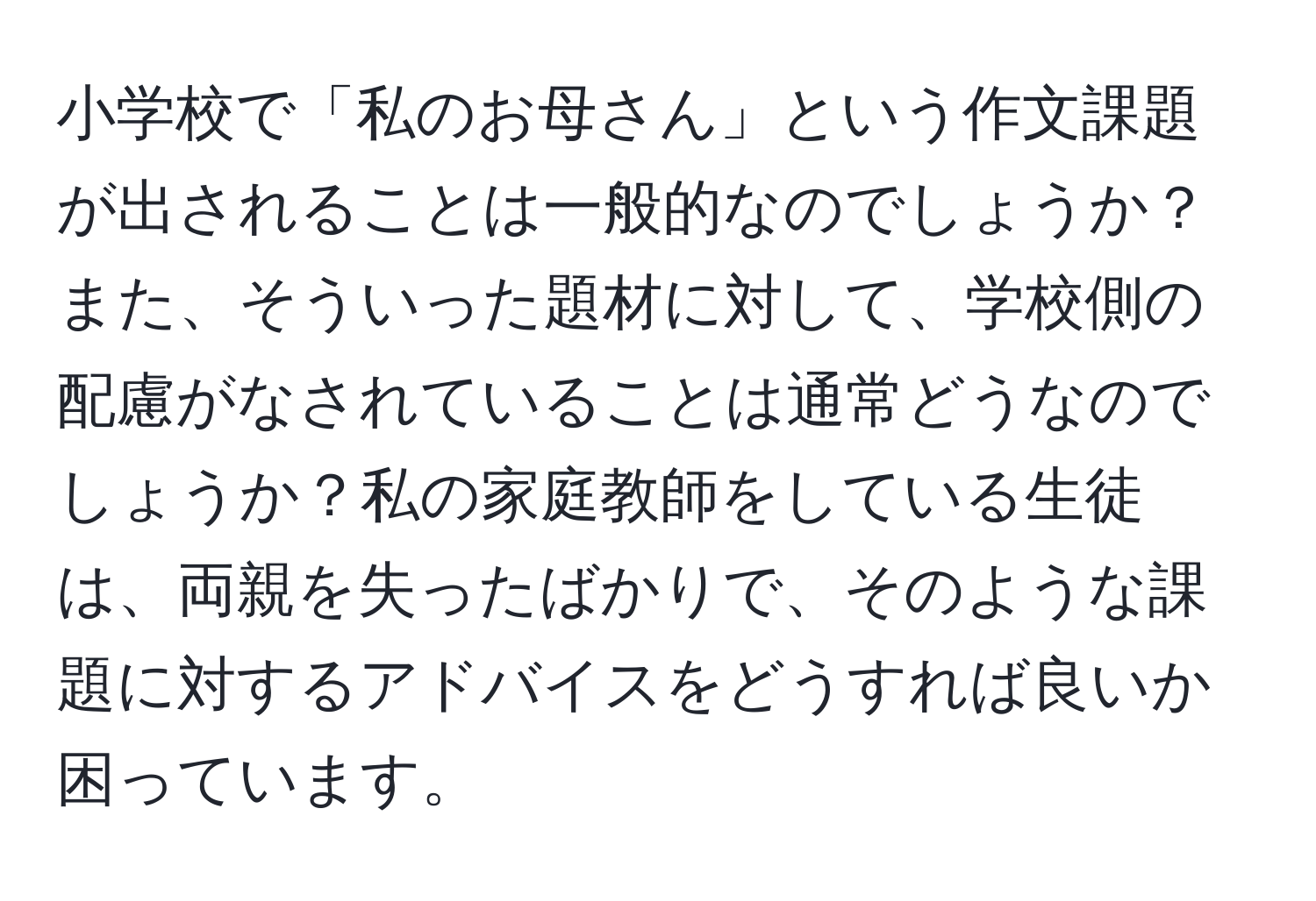 小学校で「私のお母さん」という作文課題が出されることは一般的なのでしょうか？また、そういった題材に対して、学校側の配慮がなされていることは通常どうなのでしょうか？私の家庭教師をしている生徒は、両親を失ったばかりで、そのような課題に対するアドバイスをどうすれば良いか困っています。