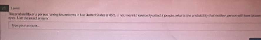 soiot 
the probability of a person having brown eyes in the United States is 45%. If you were to randomly select 2 people, what is the probability that semther person will sawntre 
eyes. Use the exact answer. 
Typs your answer...