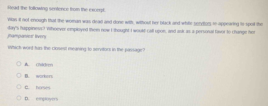 Read the following sentence from the excerpt.
Was it not enough that the woman was dead and done with, without her black and white servitors re-appearing to spoil the
day's happiness? Whoever employed them now I thought I would call upon, and ask as a personal favor to change her
jhampanies' livery.
Which word has the closest meaning to servitors in the passage?
A. children
B. workers
C. horses
D. employers