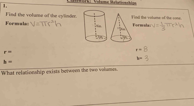 Classwork: Volume Relationships 
1. 
Find the volume of the cylinder.Find the volume of the cone. 
Formula: Formula:
r=
r=
h=
h=
What relationship exists between the two volumes.