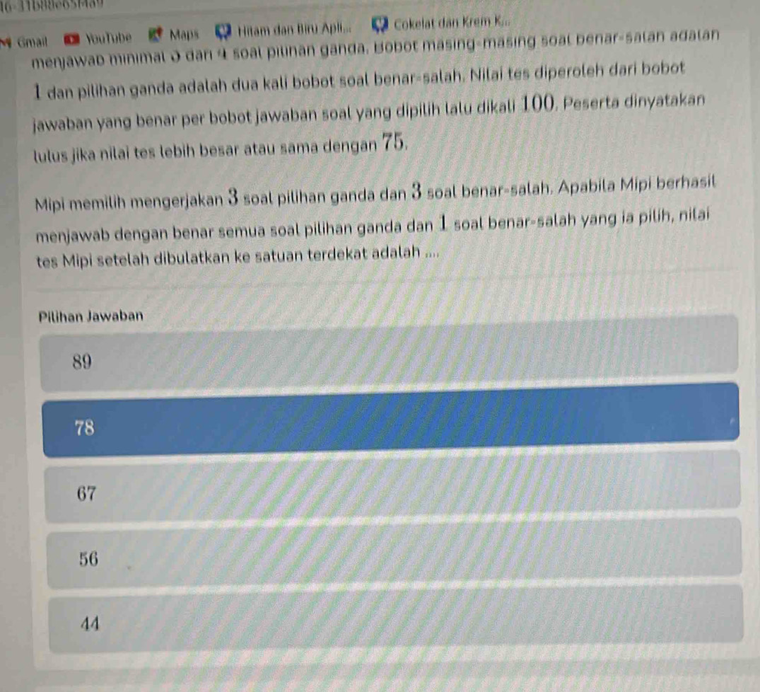 16-31188e651489
Gmail YouTube Maps Hitam dan Biru Apli... Cokelat dan Krem K...
menjawab minimal 0 dan 4 soal pilinan ganda. Bobot masing-masing soal benar-salan adalan
I dan pilihan ganda adalah dua kali bobot soal benar-salah. Nilai tes diperoleh dari bobot
jawaban yang benar per bobot jawaban soal yang dipilih lalu dikali 100. Peserta dinyatakan
lulus jika nilai tes lebih besar atau sama dengan 75.
Mipi memilih mengerjakan 3 soal pilihan ganda dan 3 soal benar-salah. Apabila Mipi berhasil
menjawab dengan benar semua soal pilihan ganda dan 1 soal benar-salah yang ia pilih, nilai
tes Mipi setelah dibulatkan ke satuan terdekat adalah ....
Pilihan Jawaban
89
78
67
56
44