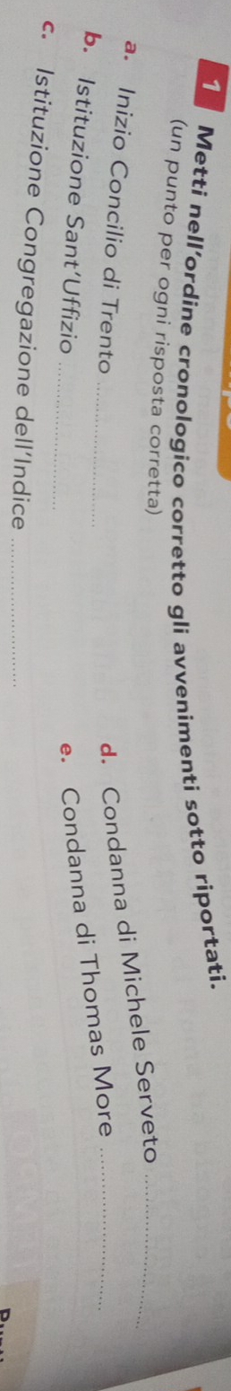 Metti nell’ordine cronologico corretto gli avvenimenti sotto riportati. 
(un punto per ogni risposta corretta) 
_ 
a. Inizio Concilio di Trento 
d. Condanna di Michele Serveto_ 
b. Istituzione Sant’Uffizio_ 
e. Condanna di Thomas More_ 
c. Istituzione Congregazione dell’Indice_