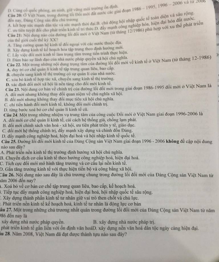 D. Cúng cổ quốc phòng, an ninh, giữ vững môi trường ổn định.
Câu 20: Ở Việt Nam, trong đường lối Đôi mới đất nước các giai đoạn 1986 - 1995, 1996 - 2006 và từ 2000
A. kết hợp sức manh dân tộc và sức mạnh thời đại.B. chủ động hội nhập quốc tế toàn diện và sâu rộng
đến nay, Đảng Cộng sản đều chủ trương
C. ưu tiên tuyệt đổi cho phát triển kinh tế trí thức.D. đây mạnh công nghiệp hóa, hiện đại hóa đất nước.
Câu 21: Nôi đung nào của đường lối đổi mới ở Việt Nam (từ tháng 12/1986) phù hợp với xu thế phát triển a
của thế giới cuối thể kỷ XX?
A. Tăng cường quan hệ kinh tế đổi ngoại với các nước thuộc địa.
n
B. Xây dựng kinh tế kế hoạch hóa tập trung theo định hướng mới.
C. Lấy việc đổi mới kinh tế làm trọng tâm trong tiến trình thực hiện.
D. Đám báo sự lãnh đạo của nhà nước pháp quyền xã hội chủ nghĩa.
Cầu 22. Một trong những nội dung trọng tâm của đường lối đổi mới về kinh tế ở Việt Nam (từ tháng 12-1986) r
A. duy trì cơ chế quản lí kinh tế tập trung quan liêu, bao cấp.
B. chuyển sang kinh tế thị trường có sự quản lí của nhà nước.
C. xóa bó kinh tế hợp tác xã, chuyển sang kinh tế thị trường.
D. xác định đổi mới xã hội là nền tảng cho đổi mới kinh tế.
Câu 23. Nội dung cơ bản về chính trị của đường lối đổi mới trong giai đoạn 1986-1995 đổi mới ở Việt Nam là
A. đổi mới nhưng không thay đổi quan niệm về chủ nghĩa xã hội.
B. đổi mới nhưng không thay đổi mục tiêu xã hội chủ nghĩa.
C. chi tiến hành đổi mới kinh tế, không đổi mới chính trị.
D. từng bước xoá bỏ cơ chế quản lí kinh tế cũ.
Câu 24. Một trong những nhiệm vụ trung tâm của công cuộc Đổi mới ở Việt Nam giai đoạn 1996-2006 là
A. đổi mới cơ chế quản lí kinh tế, cải cách hệ thống giá, chống lạm phát.
B. đổi mới chính sách văn hoá - xã hội, ưu tiên phát triển y tế, giáo dục.
C. đổi mới hệ thống chính trị, đẩy mạnh xây dựng và chinh đổn Đảng.
D. đầy mạnh công nghiệp hoá, hiện đại hoá và hội nhập kinh tế quốc tế.
Câu 25. Đường lỗi đổi mới kinh tế của Đảng Cộng sản Việt Nam giai đoạn 1996 - 2006 không đề cập nội dung
nào sau đây?
A. Phát triển nền kinh tế thị trường định hướng xã hội chủ nghĩa.
B. Chuyển dịch cơ cấu kinh tế theo hướng công nghiệp hoá, hiện đại hoá.
C. Tích cực đổi mới mô hình tăng trưởng và cơ cấu lại nền kinh tế.
D. Gắn tăng trưởng kinh tế với thực hiện tiến bộ và công bằng xã hội.
Câu 26. Nội dung nào sau đây là chủ trương chung trong đường lối đồi mới của Đảng Cộng sản Việt Nam từ
năm 2006 đến nay?
A. Xoá bỏ về cơ bản cơ chế tập trung quan liêu, bao cấp, kế hoạch hoá.
B. Tiếp tục đầy mạnh công nghiệp hoá, hiện đại hoá, hội nhập quốc tế sâu rộng.
T. Xây dựng thành phần kinh tế tư nhân giữ vai trò then chốt và chủ lực.
D. Phát triển nền kinh tế kế hoạch hoá, kinh tế tư nhân là động lực cơ bản
ầu 27. Một trong những chủ trương nhất quán trong đường lối đổi mới của Đảng Cộng sản Việt Nam từ năm
986 đến nay là
xây dựng nhà nước pháp quyền. B. xây dựng nhà nước pháp trị.
phát triển kinh tế gắn liền với ổn định văn hoáD. xây dựng nền văn hoá dân tộc ngày cảng hiện đại.
ầu 28. Năm 2008, Việt Nam đã đạt được thành tựu nào sau đây?