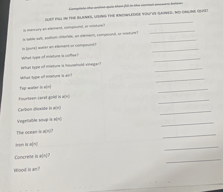 Complete the online quiz then fill in the correct answers below: 
_ 
JUST FILL IN THE BLANKS, USING THE KNOWLEDGE YOU’VE GAINED. NO ONLINE QUIZ! 
_ 
Is mercury an element, compound, or mixture? 
_ 
Is table salt, sodium chloride, an element, compound, or mixture? 
_ 
Is (pure) water an element or compound? 
_ 
What type of mixture is coffee? 
_ 
What type of mixture is household vinegar? 
_ 
What type of mixture is air? 
Tap water is a(n)
_ 
_ 
Fourteen carat gold is a(n)
_ 
Carbon dioxide is a(n
_ 
Vegetable soup is a(n)
_ 
The ocean is a(n)
Iron is a(n)
_ 
_ 
Concrete is a(n) 7 
Wood is an?