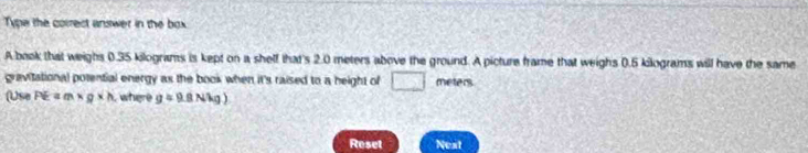 Type the correct answer in the box 
A baok that weighs 0.35 kilograms is kept on a shelf that's 2.0 meters above the ground. A picture frame that weighs 0.5 kilograms will have the same 
gravitational potential energy as the book when it's raised to a height of □ meters
(Use PE=m* g* h , where g=9.8Nkg)
Reset Nest