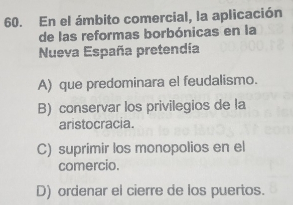 En el ámbito comercial, la aplicación
de las reformas borbónicas en la
Nueva España pretendía
A) que predominara el feudalismo.
B) conservar los privilegios de la
aristocracia.
C) suprimir los monopolios en el
comercio.
D) ordenar el cierre de los puertos.