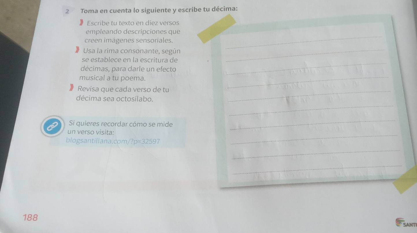 Toma en cuenta lo siguiente y escribe tu décima: 
Escribe tu texto en diez versos 
_ 
empleando descripciones que 
creen imágenes sensoriales. 
Usa la rima consonante, según 
_ 
_ 
se establece en la escritura de 
décimas, para darle un efecto 
musical a tu poema. 
_ 
Revisa que cada verso de tu_ 
_ 
décima sea octosílabo. 
Si quieres recordar cómo se mide 
_ 
un verso visita: 
_ 
blogsantillana.com /?p=32597 
_ 
_ 
188 
SANTI