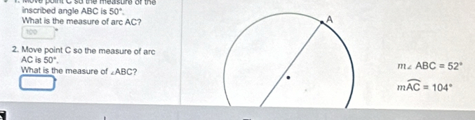 we point C so the measure of the 
inscribed angle ABC is 50°. 
What is the measure of arc AC?
100
2. Move point C so the measure of arc
AC is 50°. 
What is the measure of ∠ ABC ?
m∠ ABC=52°
mwidehat AC=104°