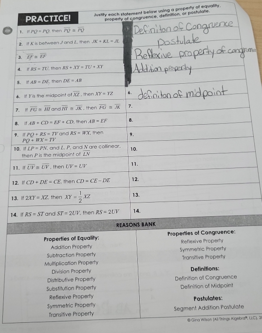 nt below using a property of equality,
ostulate.
1
1
Prop
Addition Property Reflexive Property
Subtraction Property Symmetric Property
Multiplication Property Transitive Property
Division Property Definitions:
Distributive Property Definition of Congruence
Substitution Property Definition of Midpoint
Reflexive Property Postulates:
Symmetric Property
Transitive Property Segment Addition Postulate
@ Gina Wilson (Ali Things Algebra''', LLC), 20