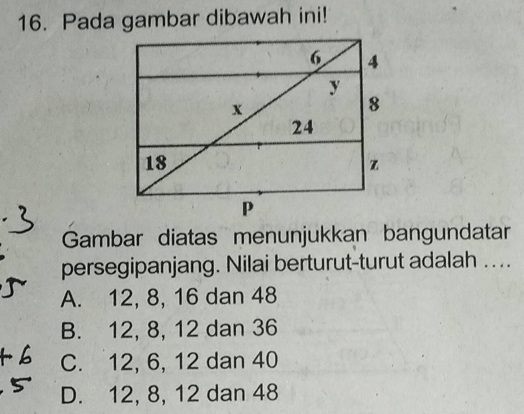 Pada gambar dibawah ini!
Gambar diatas menunjukkan bangundatar
persegipanjang. Nilai berturut-turut adalah ....
A. 12, 8, 16 dan 48
B. 12, 8, 12 dan 36
C. 12, 6, 12 dan 40
D. 12, 8, 12 dan 48