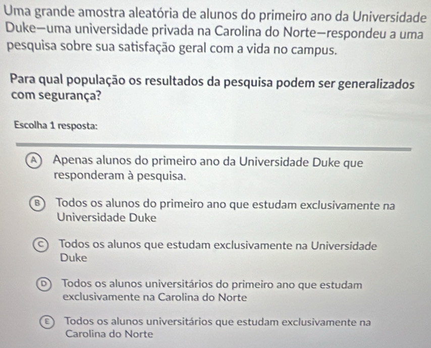 Uma grande amostra aleatória de alunos do primeiro ano da Universidade
Duke—uma universidade privada na Carolina do Norte—respondeu a uma
pesquisa sobre sua satisfação geral com a vida no campus.
Para qual população os resultados da pesquisa podem ser generalizados
com segurança?
Escolha 1 resposta:
A) Apenas alunos do primeiro ano da Universidade Duke que
responderam à pesquisa.
B) Todos os alunos do primeiro ano que estudam exclusivamente na
Universidade Duke
c) Todos os alunos que estudam exclusivamente na Universidade
Duke
D Todos os alunos universitários do primeiro ano que estudam
exclusivamente na Carolina do Norte
E Todos os alunos universitários que estudam exclusivamente na
Carolina do Norte