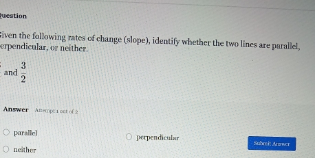 Question
Given the following rates of change (slope), identify whether the two lines are parallel,
erpendicular, or neither.
and  3/2 
Answer Attempt 1 out of
parallel perpendicular Submit Answer
neither