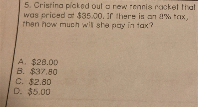 Cristina picked out a new tennis racket that
was priced at $35.00. If there is an 8% tax,
then how much will she pay in tax?
A. $28.00
B. $37.80
C. $2.80
D. $5.00