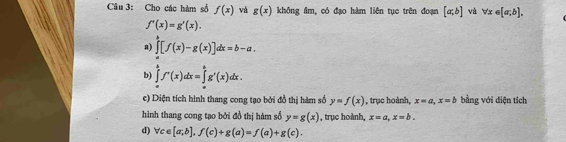 Cho các hàm số f(x) và g(x) không âm, có đạo hàm liên tục trên đoạn [a;b] và forall x∈ [a;b],
f'(x)=g'(x). 
a) ∈tlimits _a^b[f(x)-g(x)]dx=b-a. 
b) ∈tlimits _a^bf'(x)dx=∈tlimits _a^bg'(x)dx. 
c) Diện tích hình thang cong tạo bởi đồ thị hàm số y=f(x) , trục hoành, x=a, x=b bằng với diện tích 
hình thang cong tạo bởi đồ thị hàm số y=g(x) , trục hoành, x=a, x=b. 
d) forall c∈ [a;b], f(c)+g(a)=f(a)+g(c).