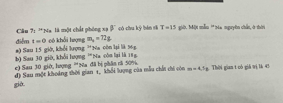 24 *Nà là một chất phóng xạ beta^- có chu kỳ bán rã T=15 giờ. Một mẫu *Na nguyên chất, ở thời
điểm t=0 có khối lượng m_0=72g.
a) Sau 15 giờ, khối lượng^(24)] Na còn lại là 36g.
b) Sau 30 giờ, khối lượng 24 Na còn lại là 18g
c) Sau 30 giờ, lượng 24 V a đã bị phân rã 50%,
d) Sau một khoảng thời gian t, khối lượng của mẫu chất chỉ còn m=4, 5g Thời gian t có giá trị là 45
giờ.