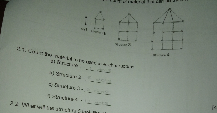 mount of material that can be u s 
Str 1 Structure ] 2
b 
Structure 3
Structure 4
_ 
2.1. Count the material to be used in each structure. 
a) Structure 1 - 
_ 
b) Structure 2 - 
_ 
c) Structure 3 - 
d) Structure 4 - 
[4 
2.2. What will the structure 5 look lil