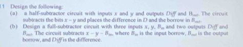 Design the following: 
(a) a half-subtractor circuit with inputs x and y and outputs Diff and B_mat. The circuit 
subtracts the bits . x-y and places the difference in D and the borrow in B_cnt. 
(b) Design a full-subtractor circuit with three inputs x, y, B_m and two outputs Diff and
 4/100  ,. The circuit subtracts x-y-B_m, , where B_∈fty  is the input borrow, B_mi is the output 
borrow, and Diff is the difference.