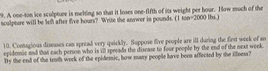 A one-ton ice sculpture is melting so that it loses one-fifth of its weight per hour. How much of the 
sculpture will be left after five hours? Write the answer in pounds. (1 ton=2000 lbs.) 
10. Contagious diseases can spread very quickly. Suppose five people are ill during the first week of an 
epidemic and that each person who is ill spreads the disease to four people by the end of the next week. 
By the end of the tenth week of the epidemic, how many people have been affected by the illness?