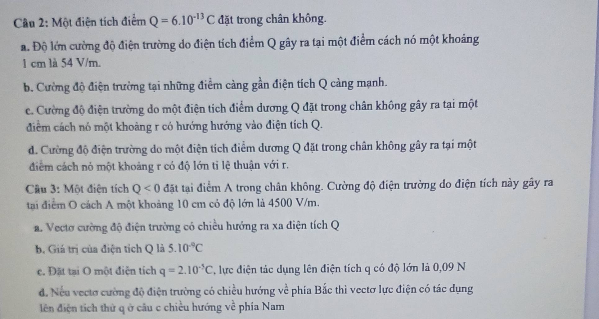 Một điện tích điểm Q=6.10^(-13)C đặt trong chân không.
a. Độ lớn cường độ điện trường do điện tích điểm Q gây ra tại một điểm cách nó một khoảng
1 cm là 54 V/m.
b. Cường độ điện trường tại những điểm càng gần điện tích Q càng mạnh.
c. Cường độ điện trường do một điện tích điểm dương Q đặt trong chân không gây ra tại một
điểm cách nó một khoảng r có hướng hướng vào điện tích Q.
d. Cường độ điện trường do một điện tích điểm dương Q đặt trong chân không gây ra tại một
điểm cách nó một khoảng r có độ lớn tỉ lệ thuận với r.
Câu 3: Một điện tích Q<0</tex> đặt tại điểm A trong chân không. Cường độ điện trường do điện tích này gây ra
tại điểm O cách A một khoảng 10 cm có độ lớn là 4500 V/m.
a. Vecto cường độ điện trường có chiều hướng ra xa điện tích Q
b. Giả trị của điện tích Q là 5.10^(-9)C
c. Đặt tại O một điện tích q=2.10^(-5)C , lực điện tác dụng lên điện tích q có độ lớn là 0,09 N
d. Nếu vectơ cường độ điện trường có chiều hướng về phía Bắc thì vectơ lực điện có tác dụng
diên điện tích thứ q ở câu c chiều hướng về phía Nam