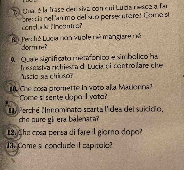 Qual è la frase decisiva con cui Lucia riesce a far 
breccia nell’animo del suo persecutore? Come si 
conclude l'incontro? 
8. Perché Lucia non vuole né mangiare né 
dormire? 
9. Quale significato metafonico e simbolico ha 
lossessiva richiesta di Lucia di controllare che 
l'uscio sia chiuso? 
10. Che cosa promette in voto alla Madonna? 
Come si sente dopo il voto? 
I1. Perché l'Innominato scarta l'idea del suicidio, 
che pure gli era balenata? 
12. Che cosa pensa di fare il giorno dopo? 
13. Come si conclude il capitolo?