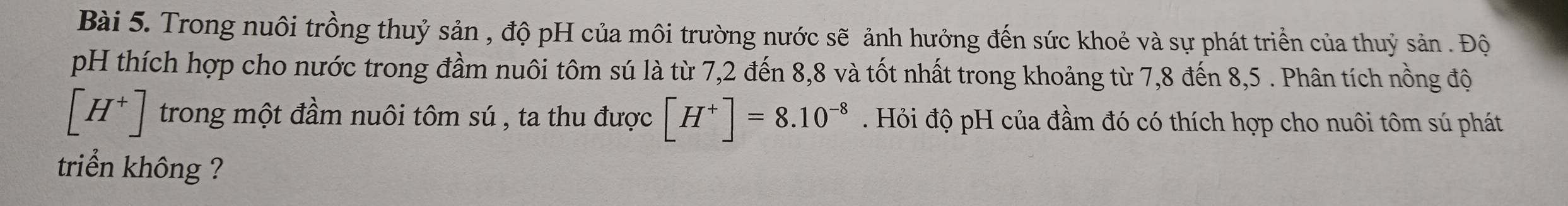 Trong nuôi trồng thuỷ sản , độ pH của môi trường nước sẽ ảnh hưởng đến sức khoẻ và sự phát triển của thuỷ sản . Độ 
pH thích hợp cho nước trong đầm nuôi tôm sú là từ 7,2 đến 8, 8 và tốt nhất trong khoảng từ 7,8 đến 8,5. Phân tích nồng độ
[H^+] trong một đầm nuôi tôm sú , ta thu được [H^+]=8.10^(-8). Hỏi độ pH của đầm đó có thích hợp cho nuôi tôm sú phát 
triển không ?