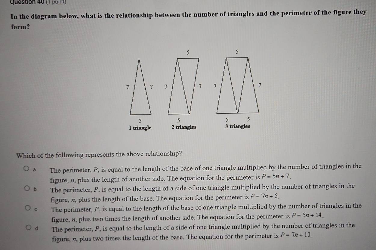 In the diagram below, what is the relationship between the number of triangles and the perimeter of the figure they
form?

l triangle 2 triangles 3 triangles
Which of the following represents the above relationship?
a The perimeter, P, is equal to the length of the base of one triangle multiplied by the number of triangles in the
figure, n, plus the length of another side. The equation for the perimeter is P=5n+7.
b The perimeter, P, is equal to the length of a side of one triangle multiplied by the number of triangles in the
figure, n, plus the length of the base. The equation for the perimeter is P=7n+5.
C The perimeter, P, is equal to the length of the base of one triangle multiplied by the number of triangles in the
figure, n, plus two times the length of another side. The equation for the perimeter is P=5n+14.
dì The perimeter, P, is equal to the length of a side of one triangle multiplied by the number of triangles in the
figure, n, plus two times the length of the base. The equation for the perimeter is P=7n+10.