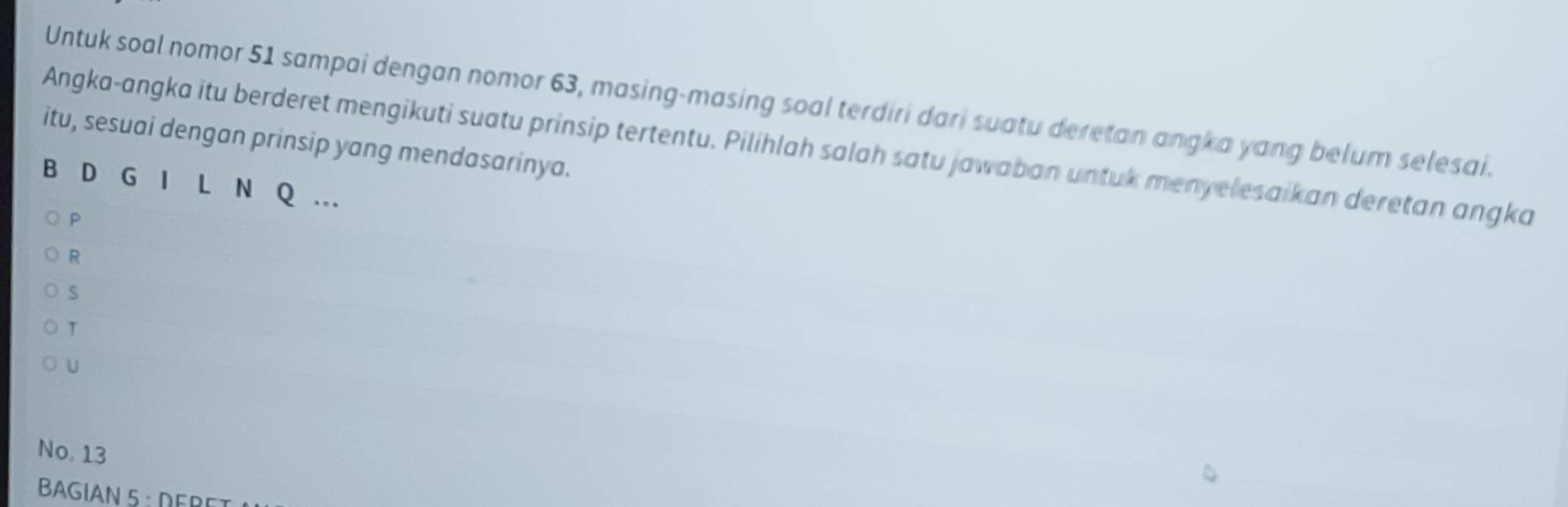 Untuk soal nomor 51 sampai dengan nomor 63, masing-masing soal terdiri dari suatu deretan angka yang belum selesai. 
itu, sesuai dengan prinsip yang mendasarinya. 
Angka-angka itu berderet mengikuti suatu prinsip tertentu. Pilihlah salah satu jawaban untuk menyelesaikan deretan angka 
B D G I L N Q.. 
P 
R 
S 
T 
U 
No, 13
BAGIAN 5 : DERET