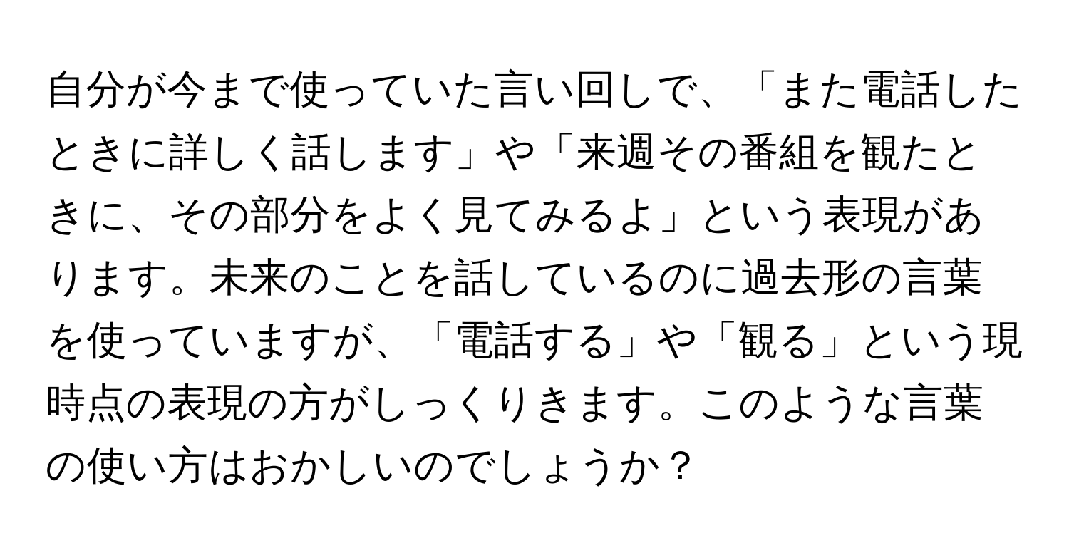 自分が今まで使っていた言い回しで、「また電話したときに詳しく話します」や「来週その番組を観たときに、その部分をよく見てみるよ」という表現があります。未来のことを話しているのに過去形の言葉を使っていますが、「電話する」や「観る」という現時点の表現の方がしっくりきます。このような言葉の使い方はおかしいのでしょうか？