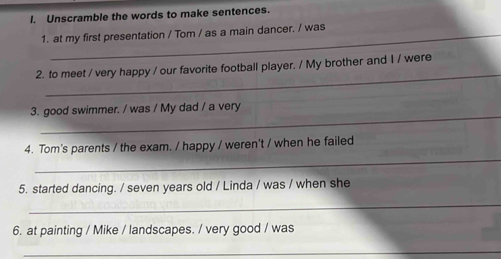 Unscramble the words to make sentences. 
1. at my first presentation / Tom / as a main dancer. / was 
_ 
2. to meet / very happy / our favorite football player. / My brother and I / were 
_ 
3. good swimmer. / was / My dad / a very 
_ 
4. Tom's parents / the exam. / happy / weren't / when he failed 
5. started dancing. / seven years old / Linda / was / when she 
_ 
6. at painting / Mike / landscapes. / very good / was 
_