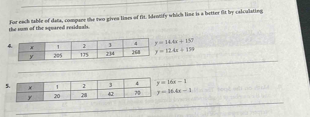 For each table of data, compare the two given lines of fit. Identify which line is a better fit by calculating
the sum of the squared residuals.
y=14.4x+157
y=12.4x+159
_
5 y=16x-1
y=16.4x-1
_