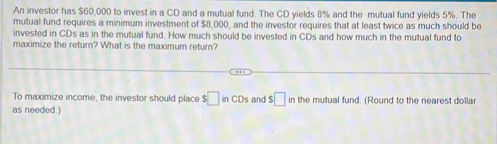 An investor has $60,000 to invest in a CD and a mutual fund. The CD yields 8% and the mutual fund yields 5%. The 
mutual fund requires a minimum investment of $8,000, and the investor requires that at least twice as much should be 
invested in CDs as in the mutual fund. How much should be invested in CDs and how much in the mutual fund to 
maximize the return? What is the maximum return? 
To maximize income, the investor should place $□ in CDs and $□ in the mutual fund. (Round to the nearest dollar 
as needed.)