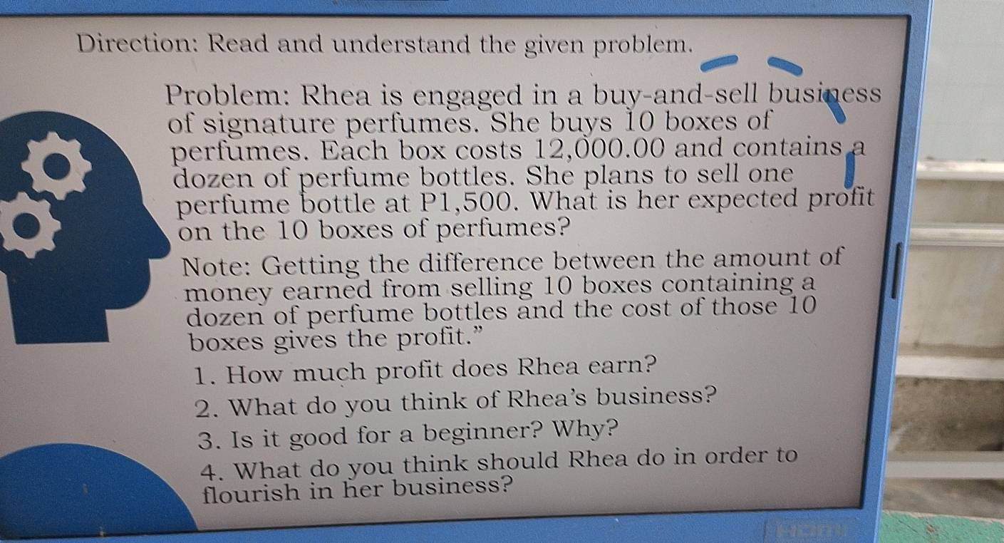 Direction: Read and understand the given problem. 
Problem: Rhea is engaged in a buy-and-sell business 
f signature perfumes. She buys 10 boxes of 
erfumes. Each box costs 12,000.00 and contains a 
ozen of perfume bottles. She plans to sell one 
perfume bottle at P1,500. What is her expected profit 
on the 10 boxes of perfumes? 
Note: Getting the difference between the amount of 
money earned from selling 10 boxes containing a 
dozen of perfume bottles and the cost of those 10
boxes gives the profit.” 
1. How much profit does Rhea earn? 
2. What do you think of Rhea's business? 
3. Is it good for a beginner? Why? 
4. What do you think should Rhea do in order to 
flourish in her business?