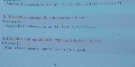 Factorise les expressions : A=10x^2-15x; B=(3x-5x^2)-(2x+1)(3x-5)
3. Résoudre une équation de type ax+b=0
Exercice 4 : 
Résous les équations suivantes : 3x-4=0; 5y+2=9y+7
4.Résoudre une équation de type (ax+b)(cx+d)=0
Exercice 5 : 
Résous les équations suivantes : (3x-4)* (x+3)=0