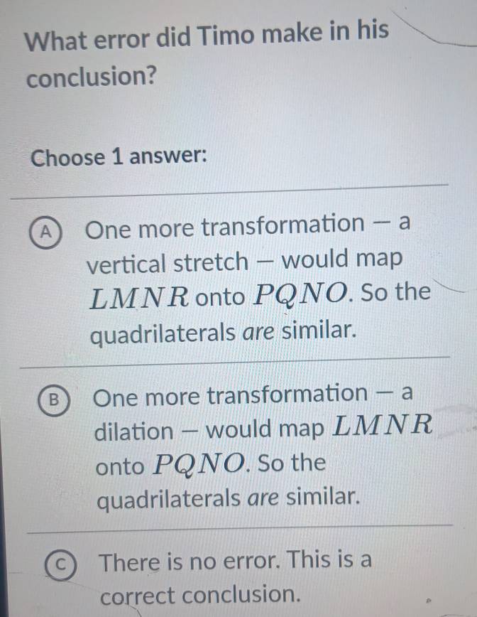 What error did Timo make in his
conclusion?
Choose 1 answer:
A One more transformation - a
vertical stretch — would map
LMNR onto PQNO. So the
quadrilaterals are similar.
B One more transformation - a
dilation — would map LMNR
onto PQNO. So the
quadrilaterals are similar.
C There is no error. This is a
correct conclusion.