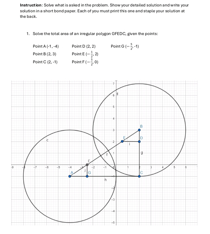 Instruction: Solve what is asked in the problem. Show your detailed solution and write your 
solution in a short bond paper. Each of you must print this one and staple your solution at 
the back. 
1. Solve the total area of an irregular polygon GFEDC, given the points: 
Point A(-1,-4) Point D(2,2) Point G(- 5/2 ,-1)
Point B(2,3) Point E(- 1/2 ,2)
Point C(2,-1) Point F (- 5/2 ,0)