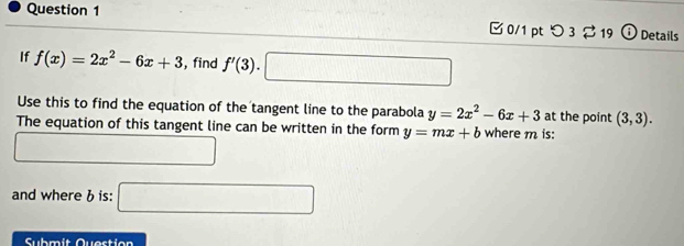 0/1 ptつ 3 2 19 Details 
If f(x)=2x^2-6x+3 , find f'(3).□
Use this to find the equation of the tangent line to the parabola y=2x^2-6x+3 at the point (3,3). 
The equation of this tangent line can be written in the form y=mx+b where m is: 
and whereb is: □ 
Submit