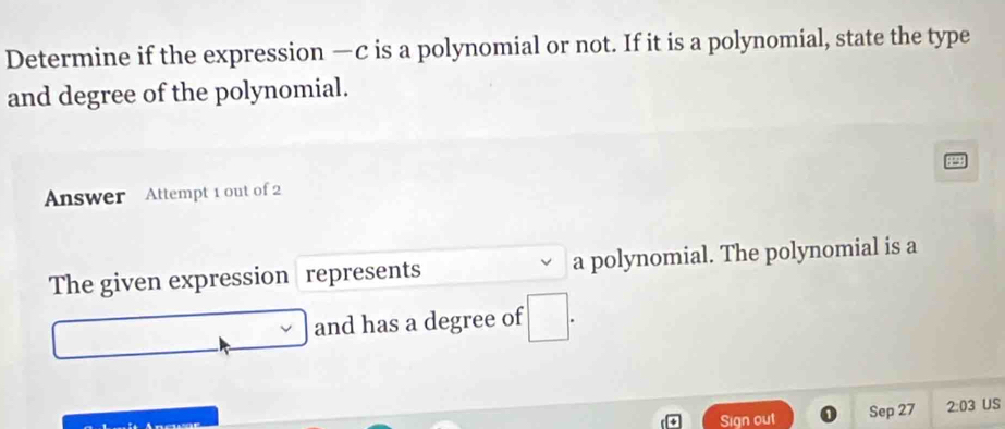 Determine if the expression —c is a polynomial or not. If it is a polynomial, state the type 
and degree of the polynomial. 
Answer Attempt 1 out of 2 
The given expression represents a polynomial. The polynomial is a 
and has a degree of 
Sign out Sep 27 2:03 US