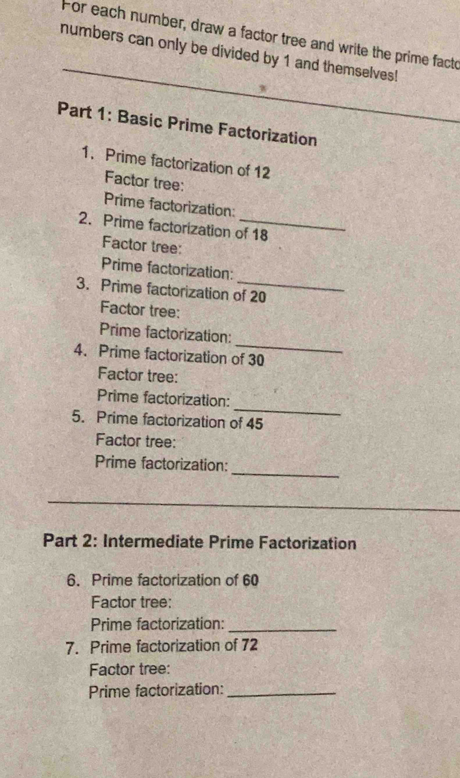 For each number, draw a factor tree and write the prime facto 
numbers can only be divided by 1 and themselves! 
_ 
_ 
Part 1: Basic Prime Factorization 
1. Prime factorization of 12
Factor tree: 
Prime factorization: 
2. Prime factorization of 18
Factor tree: 
Prime factorization: 
3. Prime factorization of 20
Factor tree: 
_ 
Prime factorization: 
4. Prime factorization of 30
Factor tree: 
_ 
Prime factorization: 
5. Prime factorization of 45
Factor tree: 
_ 
Prime factorization: 
_ 
Part 2: Intermediate Prime Factorization 
6. Prime factorization of 60
Factor tree: 
Prime factorization:_ 
7. Prime factorization of 72
Factor tree: 
Prime factorization:_