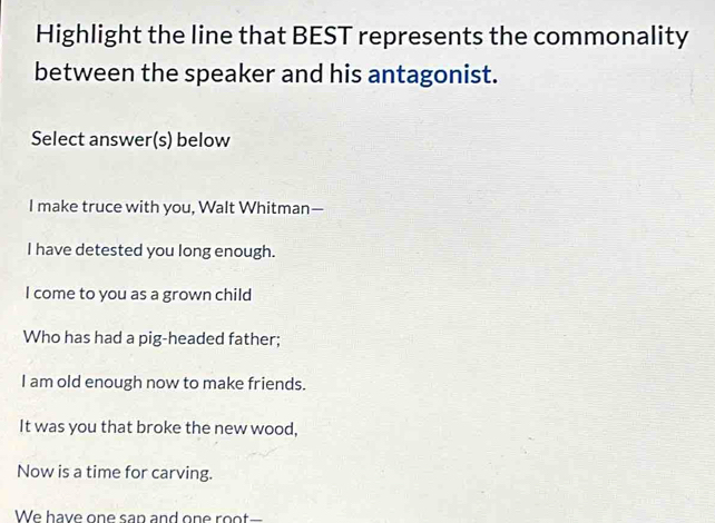 Highlight the line that BEST represents the commonality 
between the speaker and his antagonist. 
Select answer(s) below 
I make truce with you, Walt Whitman— 
I have detested you long enough. 
I come to you as a grown child 
Who has had a pig-headed father; 
I am old enough now to make friends. 
It was you that broke the new wood, 
Now is a time for carving. 
We have one san and on e r I