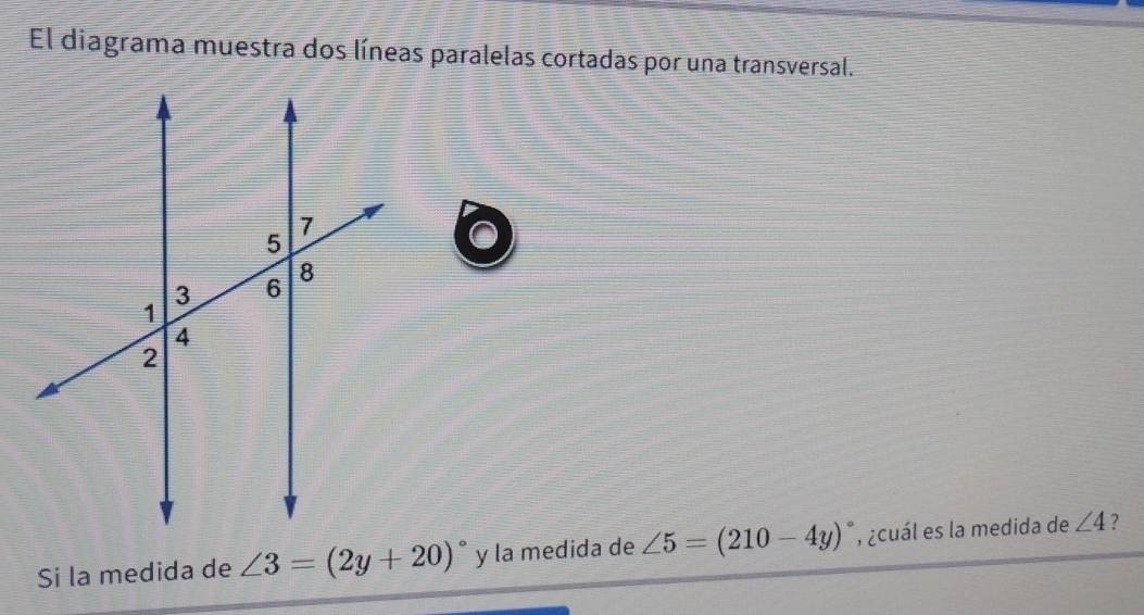 El diagrama muestra dos líneas paralelas cortadas por una transversal. 
Si la medida de ∠ 3=(2y+20)^circ  y la medida de ∠ 5=(210-4y)^circ  , ¿cuál es la medida de ∠ 4 ?