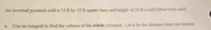 An inverted pyramid with a 15 ft by 15 ft square base and height of 20 ft is half-filled with sand. 
a. Use an integral to find the volume of the whole pyramid. Let h be the distance from the bottom.