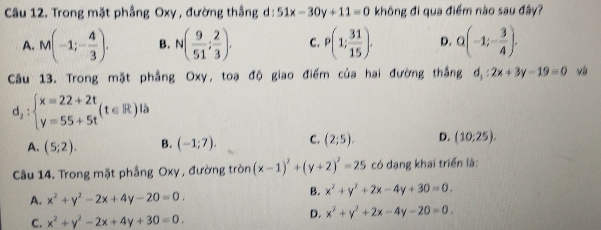 Trong mặt phầng Oxy , đường thắng d: 51x-30y+11=0 không đi qua điểm nào sau đây?
A. M(-1;- 4/3 ). B. N( 9/51 ; 2/3 ). C. P(1; 31/15 ). D. Q(-1;- 3/4 ), 
Câu 13. Trong mặt phẳng Oxy, toạ độ giao điểm của hai đường thắng d_1:2x+3y-19=0 Và
d_2:beginarrayl x=22+2t y=55+5tendarray.  (t∈ R) à
B.
A. (5;2). (-1;7).
C. (2;5). D. (10;25), 
Câu 14. Trong mặt phầng Oxy, đường tròn (x-1)^2+(y+2)^2=25 có dạng khai triển là:
A. x^2+y^2-2x+4y-20=0.
B. x^2+y^2+2x-4y+30=0.
D. x^2+y^2+2x-4y-20=0.
C. x^2+y^2-2x+4y+30=0,