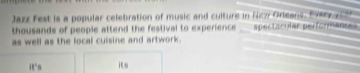 Jazz Fest is a popular celebration of music and culture in New Oreans. E ver s 
thousands of people attend the festival to experience . spectacular performences 
as well as the local cuisine and artwork. 
it's its