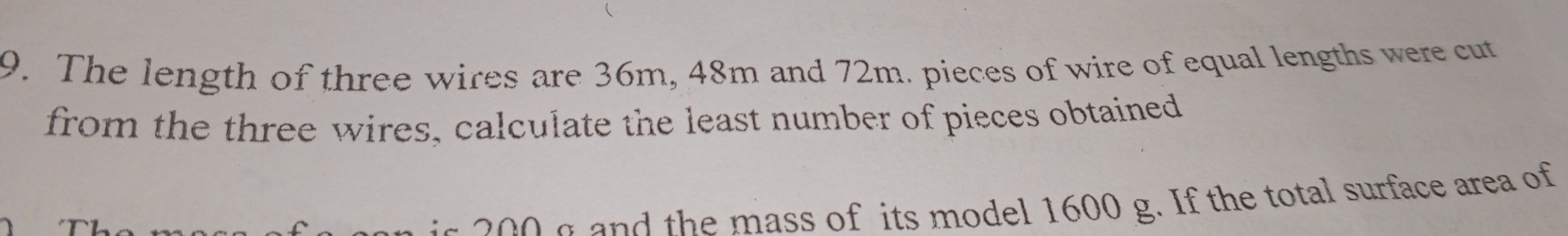 The length of three wires are 36m, 48m and 72m. pieces of wire of equal lengths were cut 
from the three wires, calculate the least number of pieces obtained 
and the mass of its model 1600 g. If the total surface area of