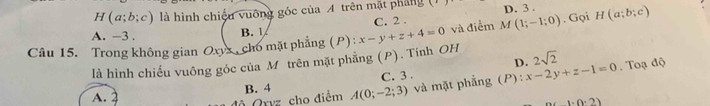 H(a;b;c) là hình chiếu vuống góc của A trên mặt pháng () D. 3.
A. -3. B. C. 2.
Câu 15. Trong không gian Oxyx , cho mặt phẳng (P) : x-y+z+4=0 và điểm M(1;-1;0). Gọi H(a;b;c)
D. 2sqrt(2)
là hình chiếu vuông góc của Môtrên mặt phẳng (P). Tính OH
C. 3.
Ô Qryz cho điểm A(0;-2;3) và mặt phẳng (P): x-2y+z-1=0. Toạ độ
A. B. 4
(1.0.2)