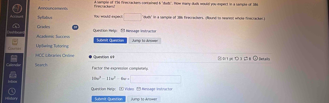 A sample of 156 firecrackers contained 6 "duds". How many duds would you expect in a sample of 386
Announcements firecrackers? 
Account Syllabus You would expect □ ''duds'' in a sample of 386 firecrackers. (Round to nearest whole firecracker.) 
Grades 59 
Dashboard Question Help: - Message instructor 
Academic Success 
Submit Question Jump to Answer 
Courses UpSwing Tutoring 
HCC Libraries Online Question 69 Details 
□ 0/1 pt つ3 
Calendar Search 
Factor the expression completely. 
Inbox
10w^3-11w^2-6w= □ cos alpha =
Question Help: * Video -Message instructor 
History Submit Question Jump to Answer