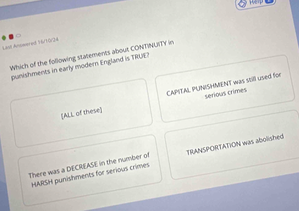 Help
Last Answered 16/10/24
Which of the following statements about CONTINUITY in
punishments in early modern England is TRUE?
serious crimes
[ALL of these] CAPITAL PUNISHMENT was still used for
There was a DECREASE in the number of TRANSPORTATION was abolished
HARSH punishments for serious crimes